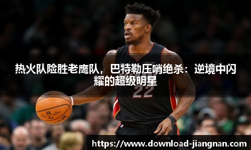 热火队险胜老鹰队，巴特勒压哨绝杀：逆境中闪耀的超级明星