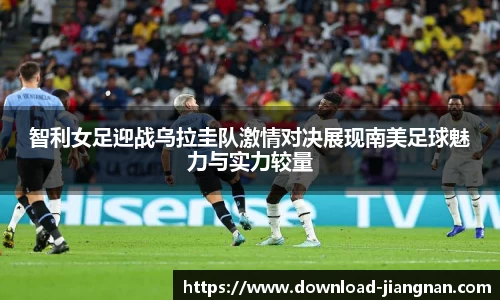 智利女足迎战乌拉圭队激情对决展现南美足球魅力与实力较量