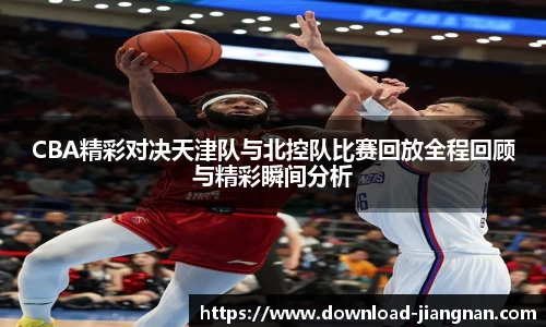 CBA精彩对决天津队与北控队比赛回放全程回顾与精彩瞬间分析