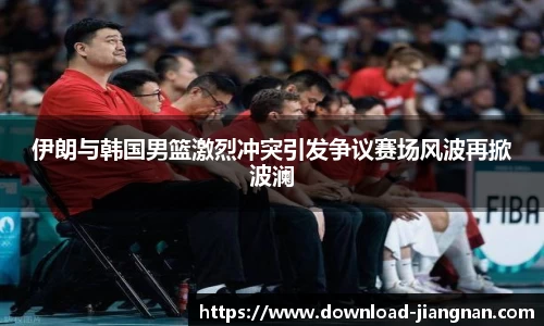 伊朗与韩国男篮激烈冲突引发争议赛场风波再掀波澜