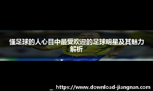 懂足球的人心目中最受欢迎的足球明星及其魅力解析