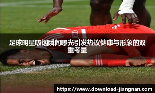 足球明星吸烟瞬间曝光引发热议健康与形象的双重考量